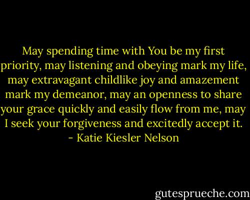 May spending time with You be my first priority, may listening and obeying mark my life, may extravagant childlike joy and amazement mark my demeanor, may an openness to share your grace quickly and easily flow from me, may I seek your forgiveness and excitedly accept it. - Katie Kiesler Nelson