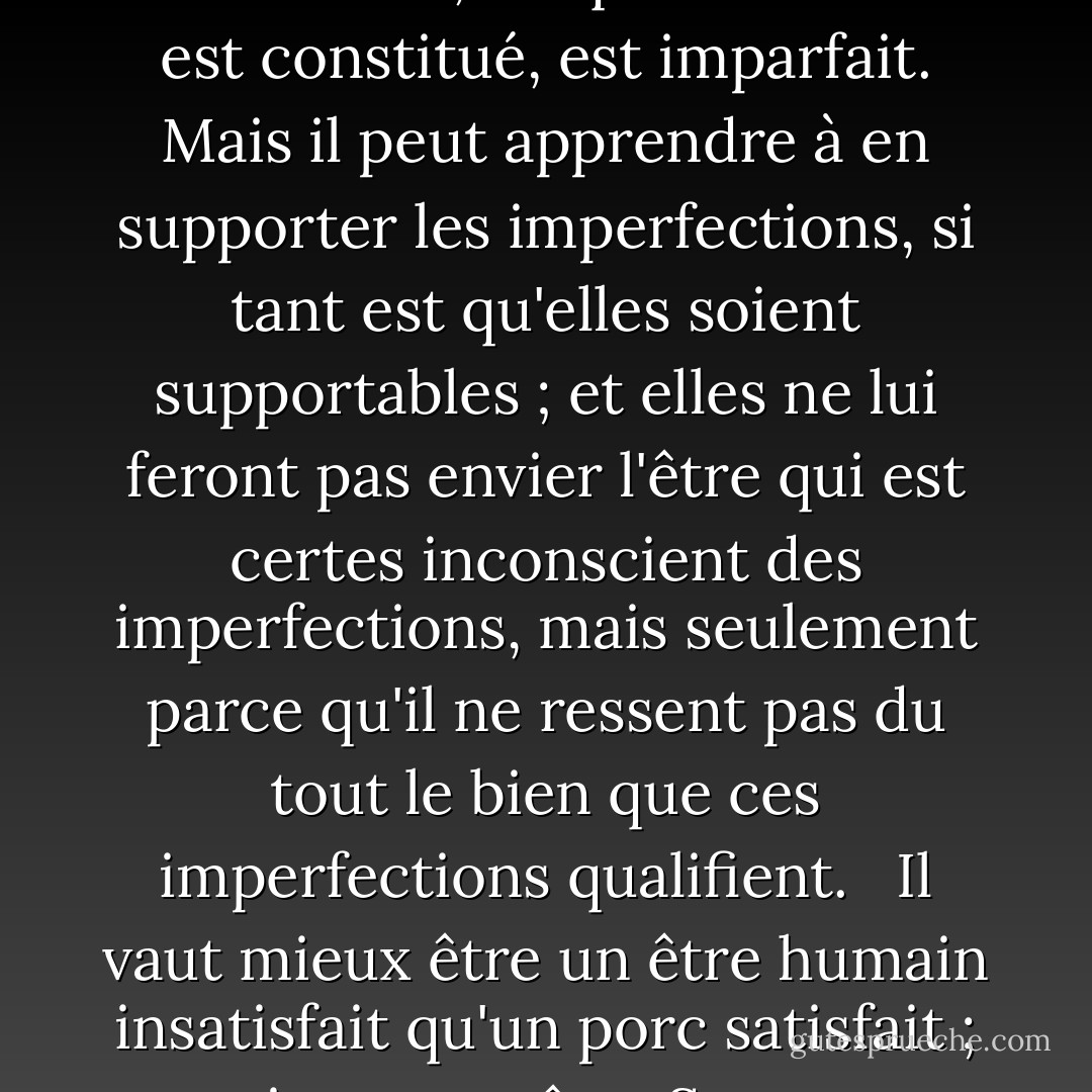 Il est incontestable que l'être dont les capacités de jouissance sont faibles a le plus de chances de les voir pleinement satisfaites ; et un être très doué sentira toujours que tout bonheur qu'il peut rechercher, tel que le monde est constitué, est imparfait. Mais il peut apprendre à en supporter les imperfections, si tant est qu'elles soient supportables ; et elles ne lui feront pas envier l'être qui est certes inconscient des imperfections, mais seulement parce qu'il ne ressent pas du tout le bien que ces imperfections qualifient. <br /><br />Il vaut mieux être un être humain insatisfait qu'un porc satisfait ; mieux vaut être <a href="https://www.goodreads.com/author/show/275648.Socrates" title="Socrate" rel="nofollow noopener">Socrate</a> insatisfait qu'un imbécile satisfait. Et si l'imbécile, ou le porc, est d'un avis différent, c'est seulement parce qu'il ne connaît que son propre côté de la question. - John Stuart Mill