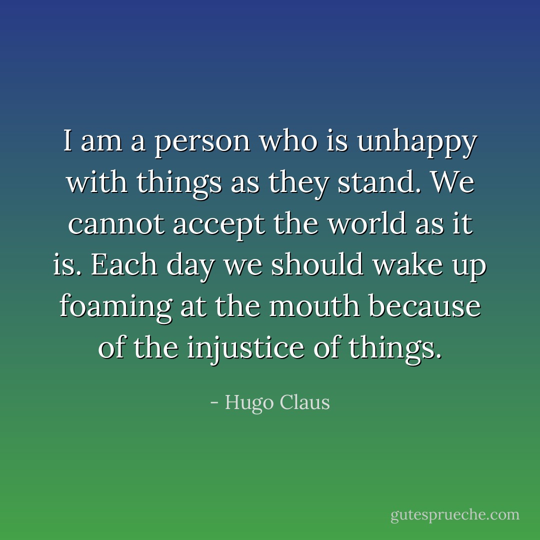 I am a person who is unhappy with things as they stand. We cannot accept the world as it is. Each day we should wake up foaming at the mouth because of the injustice of things. - Hugo Claus
