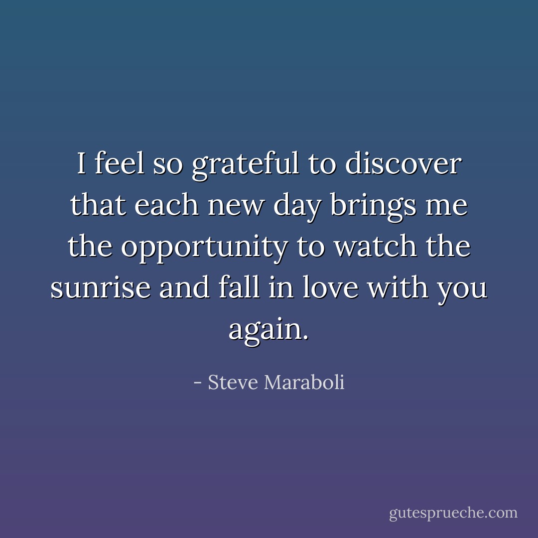 I feel so grateful to discover that each new day brings me the opportunity to watch the sunrise and fall in love with you again. - Steve Maraboli