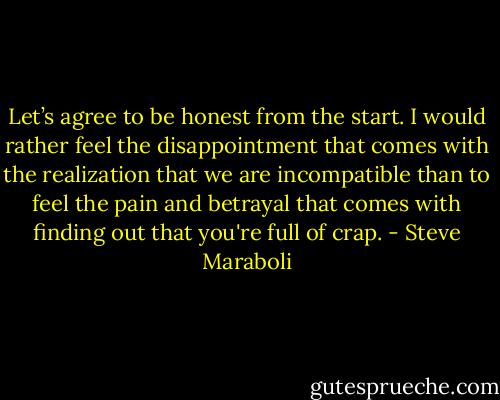 Let’s agree to be honest from the start. I would rather feel the disappointment that comes with the realization that we are incompatible than to feel the pain and betrayal that comes with finding out that you're full of crap. - Steve Maraboli