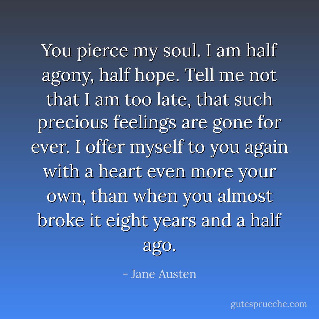 You pierce my soul. I am half agony, half hope. Tell me not that I am too late, that such precious feelings are gone for ever. I offer myself to you again with a heart even more your own, than when you almost broke it eight years and a half ago. - Jane Austen