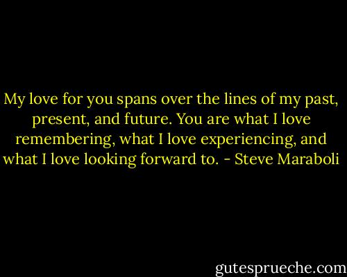 My love for you spans over the lines of my past, present, and future. You are what I love remembering, what I love experiencing, and what I love looking forward to. - Steve Maraboli