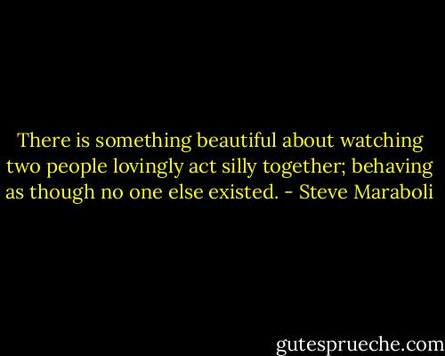 There is something beautiful about watching two people lovingly act silly together; behaving as though no one else existed. - Steve Maraboli