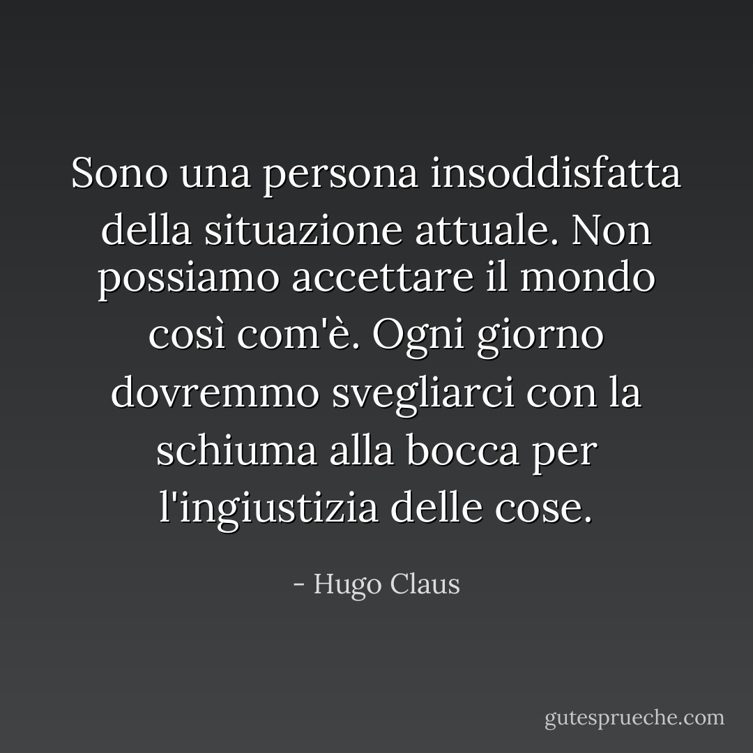 Sono una persona insoddisfatta della situazione attuale. Non possiamo accettare il mondo così com'è. Ogni giorno dovremmo svegliarci con la schiuma alla bocca per l'ingiustizia delle cose. - Hugo Claus