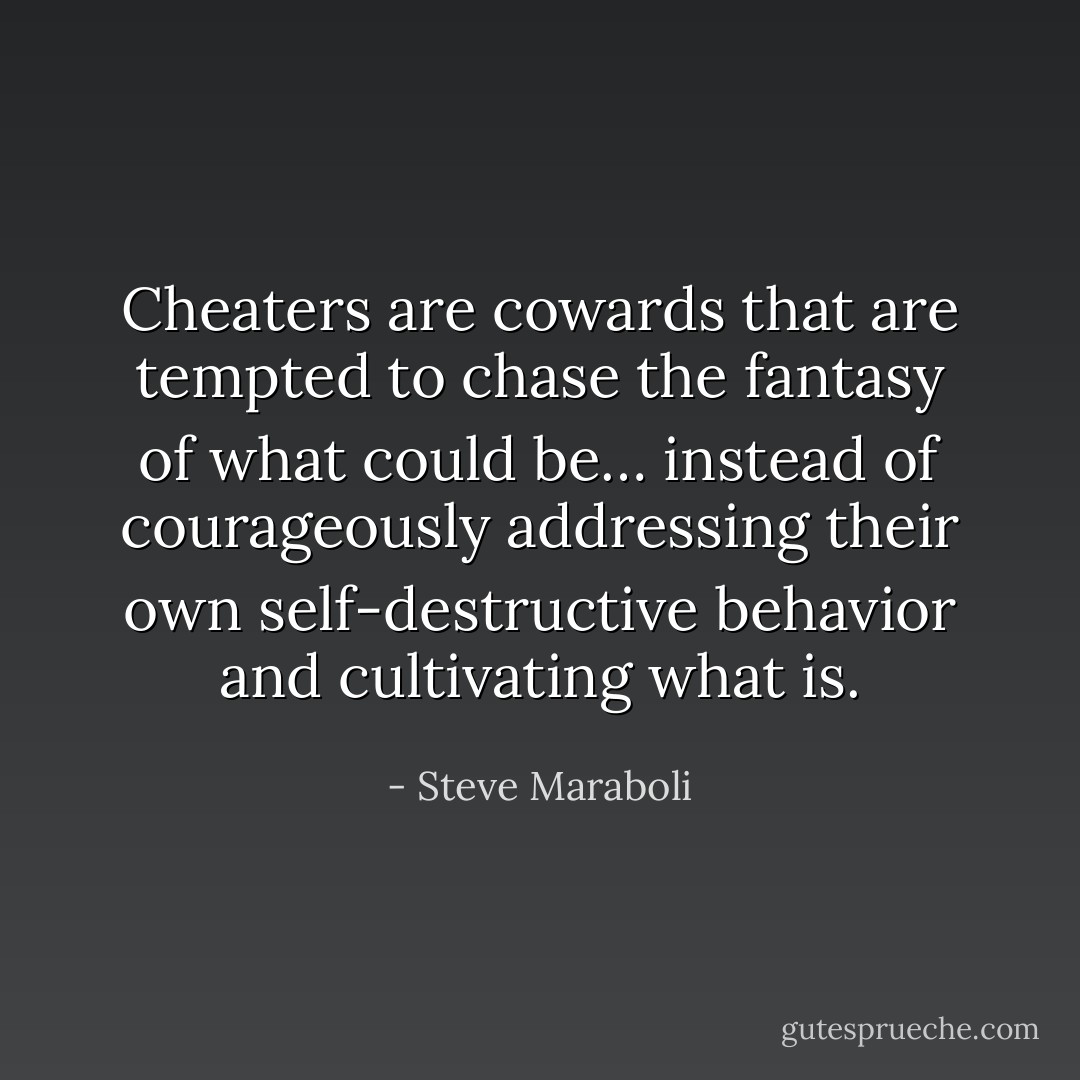 Cheaters are cowards that are tempted to chase the fantasy of what could be… instead of courageously addressing their own self-destructive behavior and cultivating what is. - Steve Maraboli