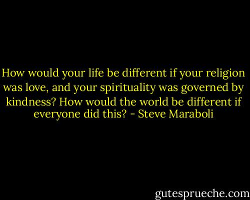 How would your life be different if your religion was love, and your spirituality was governed by kindness? How would the world be different if everyone did this? - Steve Maraboli