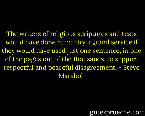 The writers of religious scriptures and texts would have done humanity a grand service if they would have used just one sentence, in one of the pages out of the thousands, to support respectful and peaceful disagreement. - Steve Maraboli