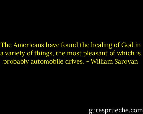 The Americans have found the healing of God in a variety of things, the most pleasant of which is probably automobile drives. - William Saroyan