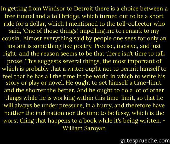 In getting from Windsor to Detroit there is a choice between a free tunnel and a toll bridge, which turned out to be a short ride for a dollar, which I mentioned to the toll-collector who said, 'One of those things,' impelling me to remark to my cousin, 'Almost everything said by people one sees for only an instant is something like poetry. Precise, incisive, and just right, and the reason seems to be that there isn't time to talk prose. This suggests several things, the most important of which is probably that a writer ought not to permit himself to feel that he has all the time in the world in which to write his story or play or novel. He ought to set himself a time-limit, and the shorter the better. And he ought to do a lot of other things while he is working within this time-limit, so that he will always be under pressure, in a hurry, and therefore have neither the inclination nor the time to be fussy, which is the worst thing that happens to a book while it's being written. - William Saroyan