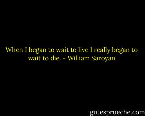 When I began to wait to live I really began to wait to die. - William Saroyan
