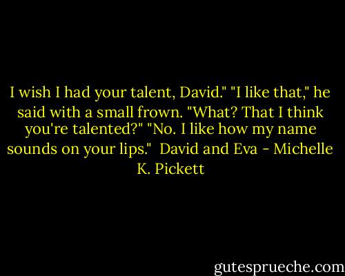 I wish I had your talent, David."<br />"I like that," he said with a small frown.<br />"What? That I think you're talented?"<br />"No. I like how my name sounds on your lips."<br /><br />David and Eva - Michelle K. Pickett
