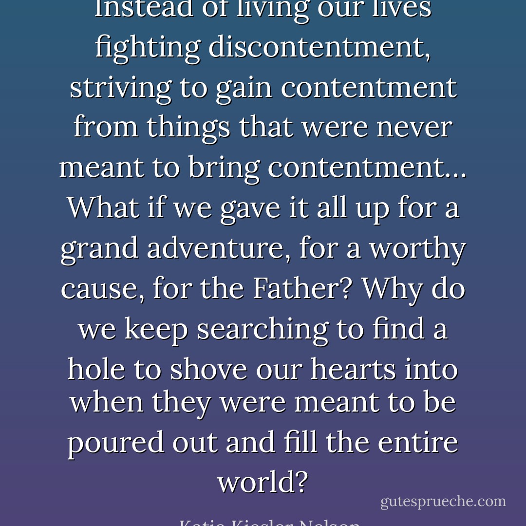 Instead of living our lives fighting discontentment, striving to gain contentment from things that were never meant to bring contentment… What if we gave it all up for a grand adventure, for a worthy cause, for the Father? Why do we keep searching to find a hole to shove our hearts into when they were meant to be poured out and fill the entire world? - Katie Kiesler Nelson