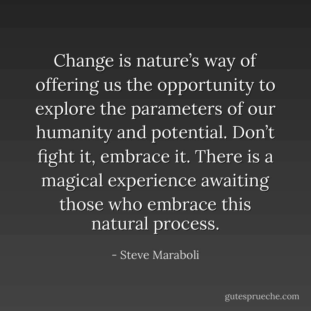Change is nature’s way of offering us the opportunity to explore the parameters of our humanity and potential. Don’t fight it, embrace it. There is a magical experience awaiting those who embrace this natural process. - Steve Maraboli