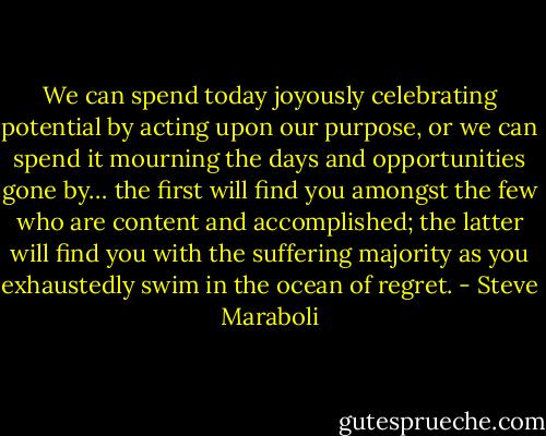 We can spend today joyously celebrating potential by acting upon our purpose, or we can spend it mourning the days and opportunities gone by… the first will find you amongst the few who are content and accomplished; the latter will find you with the suffering majority as you exhaustedly swim in the ocean of regret. - Steve Maraboli