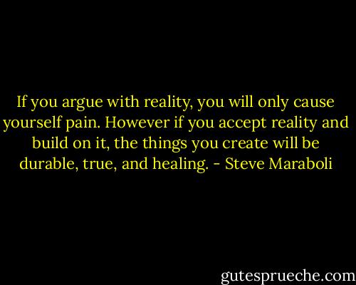 If you argue with reality, you will only cause yourself pain. However if you accept reality and build on it, the things you create will be durable, true, and healing. - Steve Maraboli