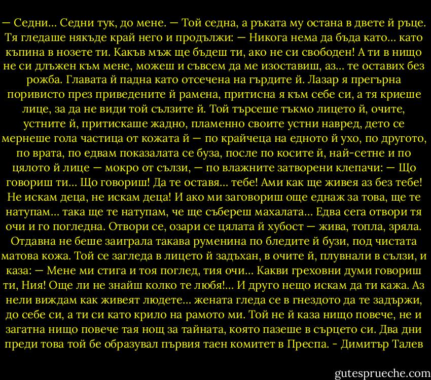 — Седни… Седни тук, до мене. — Той седна, а ръката му остана в двете й ръце. Тя гледаше някъде край него и продължи: — Никога нема да бъда като… като къпина в нозете ти. Какъв мъж ще бъдеш ти, ако не си свободен! А ти в нищо не си длъжен към мене, можеш и съвсем да ме изоставиш, аз… те оставих без рожба.<br />Главата й падна като отсечена на гърдите й. Лазар я прегърна поривисто през приведените й рамена, притисна я към себе си, а тя криеше лице, за да не види той сълзите й. Той търсеше тъкмо лицето й, очите, устните й, притискаше жадно, пламенно своите устни навред, дето се мернеше гола частица от кожата й — по крайчеца на едното й ухо, по другото, по врата, по едвам показалата се буза, после по косите й, най-сетне и по цялото й лице — мокро от сълзи, — по влажните затворени клепачи:<br />— Що говориш ти… Що говориш! Да те оставя… тебе! Ами как ще живея аз без тебе! Не искам деца, не искам деца! И ако ми заговориш още еднаж за това, ще те натупам… така ще те натупам, че ще събереш махалата…<br />Едва сега отвори тя очи и го погледна. Отвори се, озари се цялата й хубост — жива, топла, зряла. Отдавна не беше заиграла такава руменина по бледите й бузи, под чистата матова кожа. Той се загледа в лицето й задъхан, в очите й, плувнали в сълзи, и каза: — Мене ми стига и тоя поглед, тия очи… Какви греховни думи говориш ти, Ния! Още ли не знайш колко те любя!… И друго нещо искам да ти кажа. Аз нели виждам как живеят людете… жената гледа се в гнездото да те задържи, до себе си, а ти си като крило на рамото ми.<br />Той не й каза нищо повече, не и загатна нищо повече тая нощ за тайната, която пазеше в сърцето си. Два дни преди това той бе образувал първия таен комитет в Преспа. - Димитър Талев