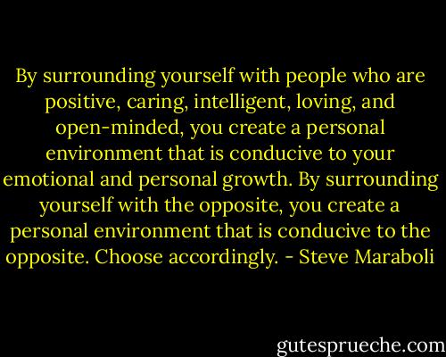 By surrounding yourself with people who are positive, caring, intelligent, loving, and open-minded, you create a personal environment that is conducive to your emotional and personal growth. By surrounding yourself with the opposite, you create a personal environment that is conducive to the opposite. Choose accordingly. - Steve Maraboli