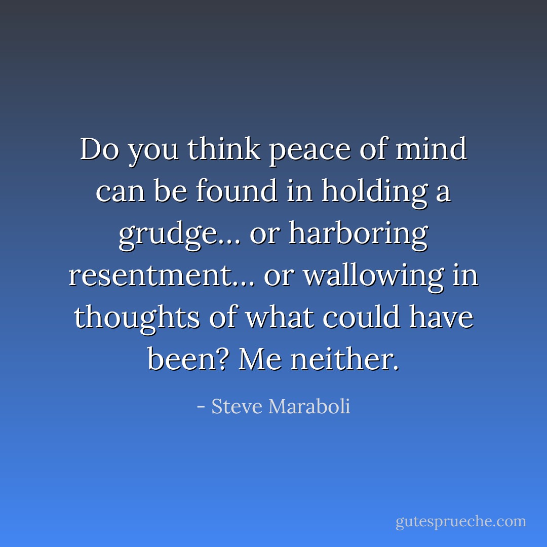 Do you think peace of mind can be found in holding a grudge… or harboring resentment… or wallowing in thoughts of what could have been? Me neither. - Steve Maraboli