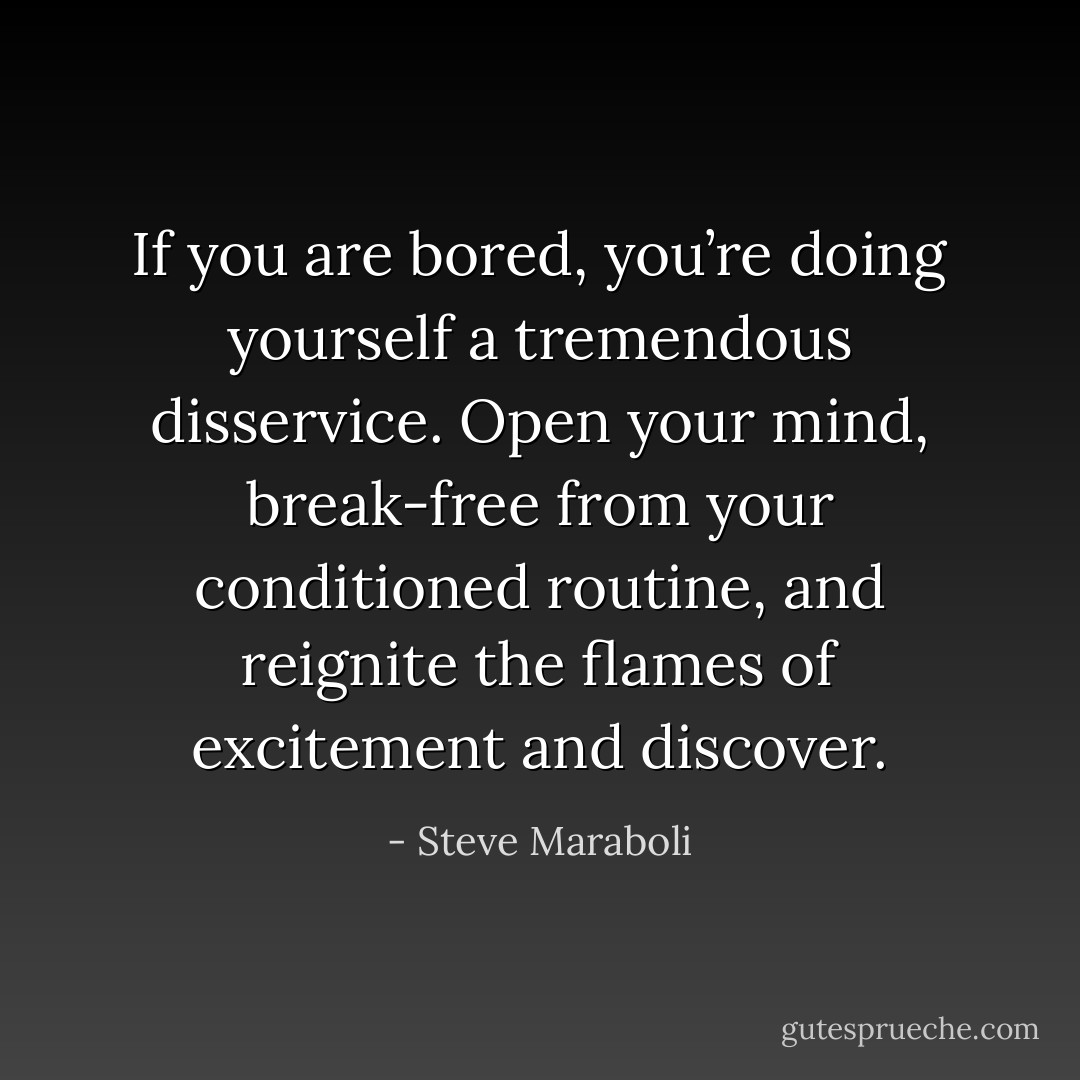 If you are bored, you’re doing yourself a tremendous disservice. Open your mind, break-free from your conditioned routine, and reignite the flames of excitement and discover. - Steve Maraboli