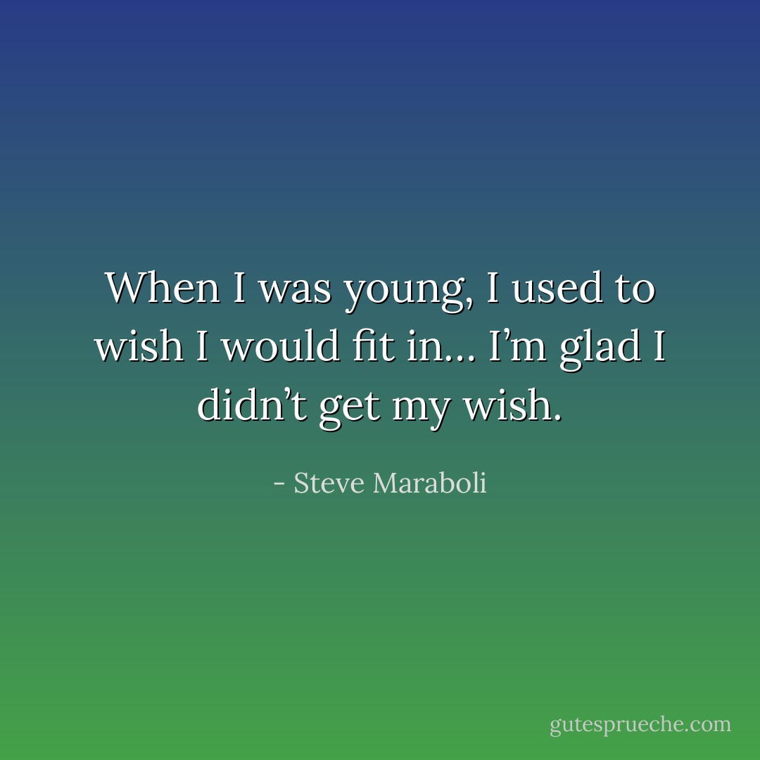 When I was young, I used to wish I would fit in… I’m glad I didn’t get my wish. - Steve Maraboli