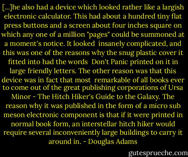 [...]he also had a device which looked rather like a largish electronic calculator. This had about a hundred tiny flat press buttons and a screen about four inches square on which any one of a million "pages" could be summoned at a moment's notice. It looked <br />insanely complicated, and this was one of the reasons why the snug plastic cover it fitted into had the words <br />Don't Panic printed on it in large friendly letters. The other reason was that this device was in fact that most <br />remarkable of all books ever to come out of the great publishing corporations of Ursa Minor - The Hitch Hiker's Guide to the Galaxy. The reason why it was published in the form of a micro sub meson electronic component is that if it were printed in normal book form, an interstellar hitch hiker would require several inconveniently large buildings to carry it around in. - Douglas Adams