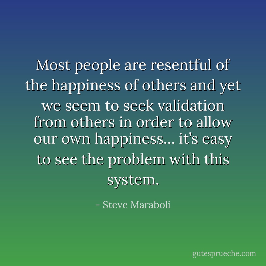 Most people are resentful of the happiness of others and yet we seem to seek validation from others in order to allow our own happiness… it’s easy to see the problem with this system. - Steve Maraboli