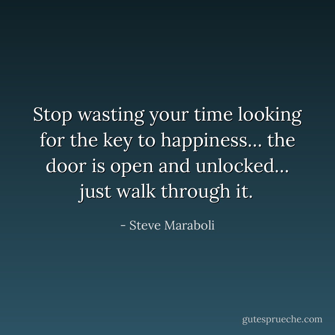 Stop wasting your time looking for the key to happiness… the door is open and unlocked… just walk through it. - Steve Maraboli