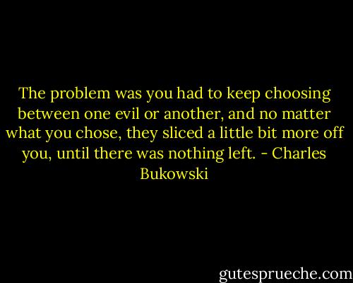The problem was you had to keep choosing between one evil or another, and no matter what you chose, they sliced a little bit more off you, until there was nothing left. - Charles Bukowski