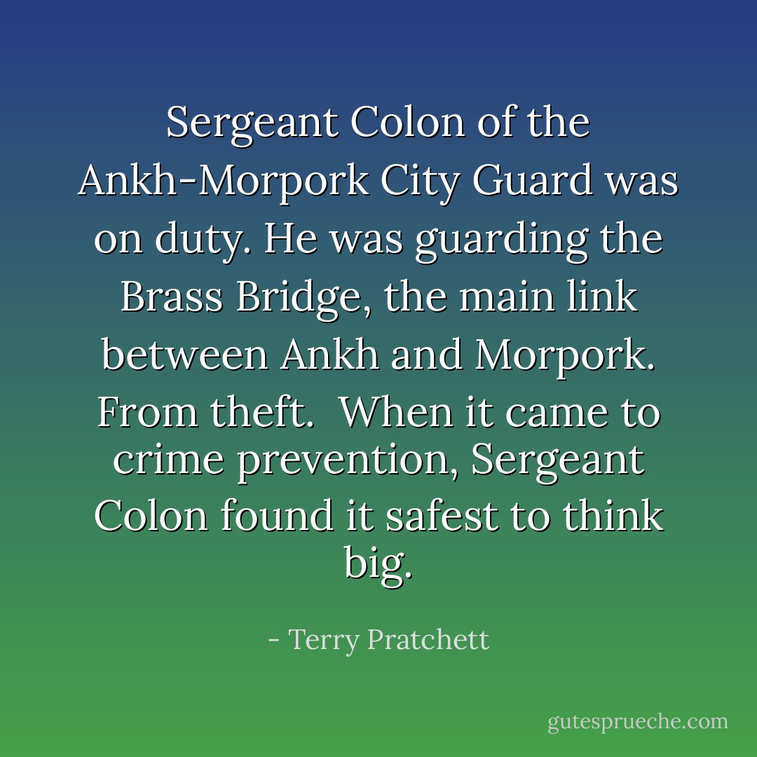 Sergeant Colon of the Ankh-Morpork City Guard was on duty. He was guarding the Brass Bridge, the main link between Ankh and Morpork. From theft.<br /><br />When it came to crime prevention, Sergeant Colon found it safest to think big. - Terry Pratchett