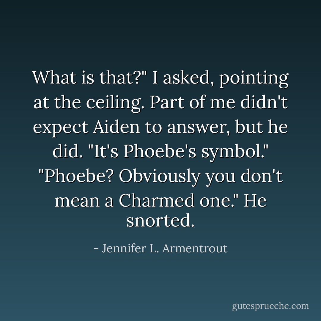What is that?" I asked, pointing at the ceiling.<br />Part of me didn't expect Aiden to answer, but he did. "It's Phoebe's symbol."<br />"Phoebe? Obviously you don't mean a Charmed one."<br />He snorted. - Jennifer L. Armentrout