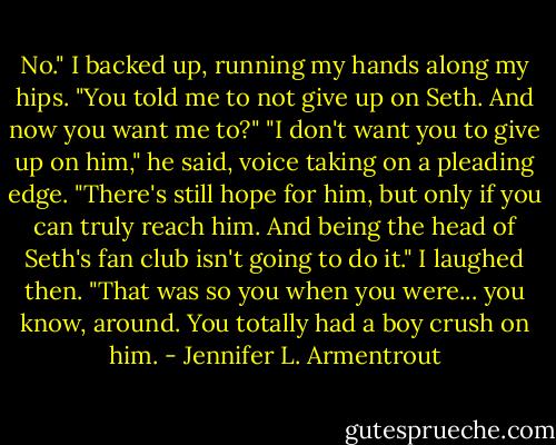 No." I backed up, running my hands along my hips. "You told me to not give up on Seth. And now you want me to?"<br />"I don't want you to give up on him," he said, voice taking on a pleading edge. "There's still hope for him, but only if you can truly reach him. And being the head of Seth's fan club isn't going to do it."<br />I laughed then. "That was so you when you were... you know, around. You totally had a boy crush on him. - Jennifer L. Armentrout