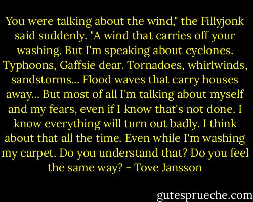You were talking about the wind," the Fillyjonk said suddenly. "A wind that carries off your washing. But I'm speaking about cyclones. Typhoons, Gaffsie dear. Tornadoes, whirlwinds, sandstorms... Flood waves that carry houses away... But most of all I'm talking about myself and my fears, even if I know that's not done. I know everything will turn out badly. I think about that all the time. Even while I'm washing my carpet. Do you understand that? Do you feel the same way? - Tove Jansson