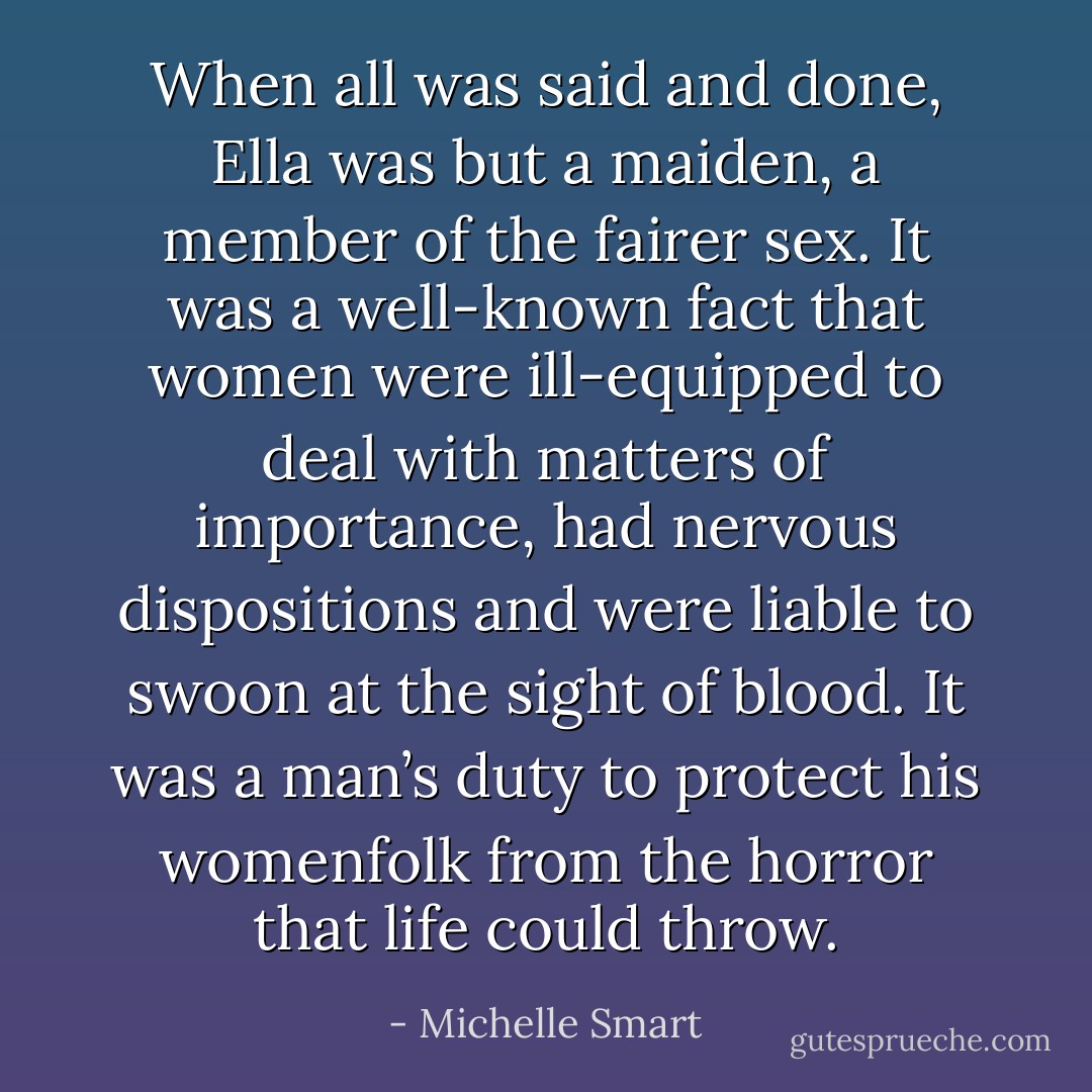 When all was said and done, Ella was but a maiden, a member of the fairer sex. It was a well-known fact that women were ill-equipped to deal with matters of importance, had nervous dispositions and were liable to swoon at the sight of blood. It was a man’s duty to protect his womenfolk from the horror that life could throw. - Michelle Smart