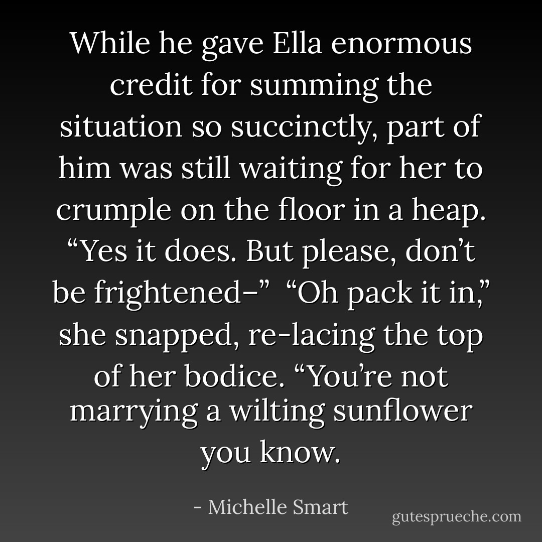 While he gave Ella enormous credit for summing the situation so succinctly, part of him was still waiting for her to crumple on the floor in a heap. “Yes it does. But please, don’t be frightened–”<br /><br />“Oh pack it in,” she snapped, re-lacing the top of her bodice. “You’re not marrying a wilting sunflower you know. - Michelle Smart