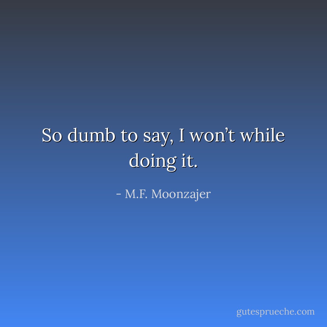 So dumb to say, I won’t while doing it. - M.F. Moonzajer