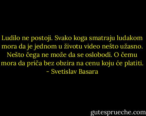 Ludilo ne postoji. Svako koga smatraju ludakom mora da je jednom u životu video nešto užasno. Nešto čega ne može da se oslobodi. O čemu mora da priča bez obzira na cenu koju će platiti. - Svetislav Basara