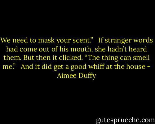 We need to mask your scent.” <br /><br />If stranger words had come out of his mouth, she hadn’t heard them. But then it clicked. “The thing can smell me.”<br /> <br />And it did get a good whiff at the house - Aimee Duffy