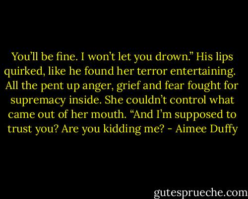 You’ll be fine. I won’t let you drown.” His lips quirked, like he found her terror entertaining. <br /><br />All the pent up anger, grief and fear fought for supremacy inside. She couldn’t control what came out of her mouth. “And I’m supposed to trust you? Are you kidding me? - Aimee Duffy
