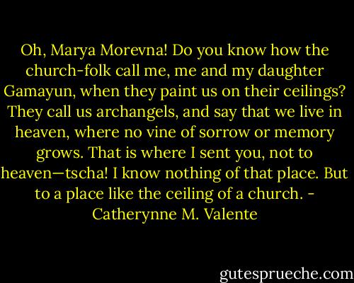 Oh, Marya Morevna! Do you know how the church-folk call me, me and my daughter Gamayun, when they paint us on their ceilings? They call us archangels, and say that we live in heaven, where no vine of sorrow or memory grows. That is where I sent you, not to heaven—tscha! I know nothing of that place. But to a place like the ceiling of a church. - Catherynne M. Valente