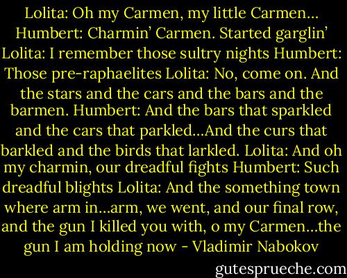 Lolita: Oh my Carmen, my little Carmen…<br />Humbert: Charmin’ Carmen. Started garglin’<br />Lolita: I remember those sultry nights<br />Humbert: Those pre-raphaelites<br />Lolita: No, come on. And the stars and the cars and the bars and the barmen.<br />Humbert: And the bars that sparkled and the cars that parkled…And the curs that barkled and the birds that larkled.<br />Lolita: And oh my charmin, our dreadful fights<br />Humbert: Such dreadful blights<br />Lolita: And the something town where arm in…arm, we went, and our final row, and the gun I killed you with, o my Carmen…the gun I am holding now - Vladimir Nabokov