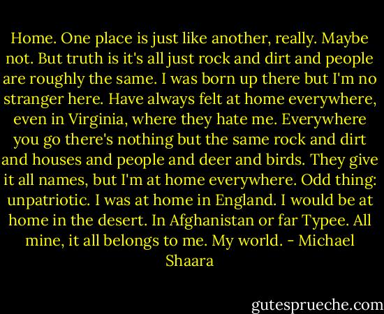 Home. One place is just like another, really. Maybe not. But truth is it's all just rock and dirt and people are roughly the same. I was born up there but I'm no stranger here. Have always felt at home everywhere, even in Virginia, where they hate me. Everywhere you go there's nothing but the same rock and dirt and houses and people and deer and birds. They give it all names, but I'm at home everywhere. Odd thing: unpatriotic. I was at home in England. I would be at home in the desert. In Afghanistan or far Typee. All mine, it all belongs to me. My world. - Michael Shaara