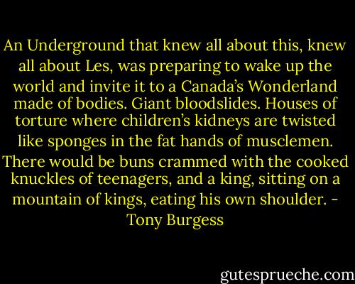 An Underground that knew all about this, knew all about Les, was preparing to wake up the world and invite it to a Canada’s Wonderland made of bodies. Giant bloodslides. Houses of torture where children’s kidneys are twisted like sponges in the fat hands of musclemen. There would be buns crammed with the cooked knuckles of teenagers, and a king, sitting on a mountain of kings, eating his own shoulder. - Tony Burgess