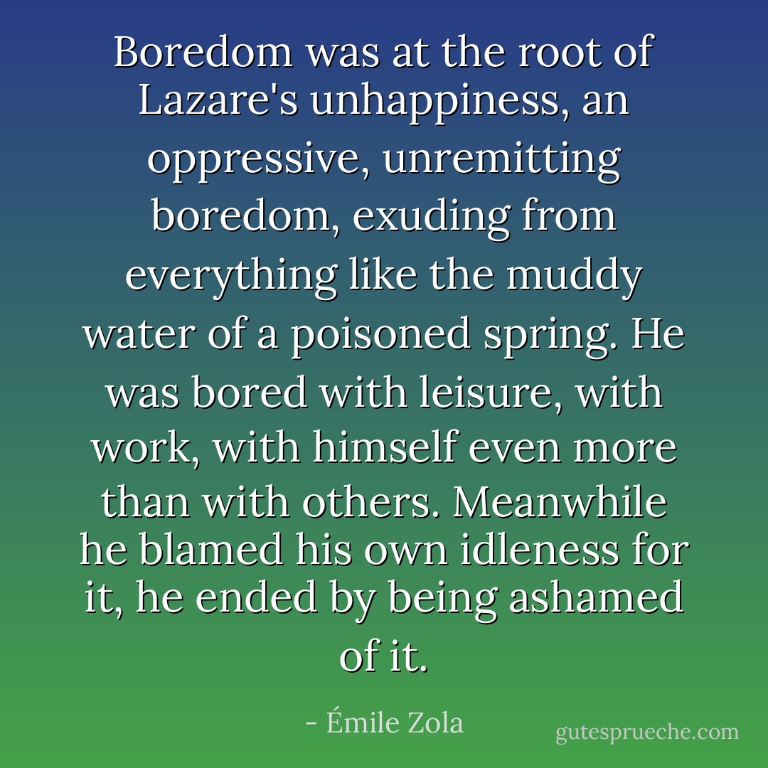 Boredom was at the root of Lazare's unhappiness, an oppressive, unremitting boredom, exuding from everything like the muddy water of a poisoned spring. He was bored with leisure, with work, with himself even more than with others. Meanwhile he blamed his own idleness for it, he ended by being ashamed of it. - Émile Zola