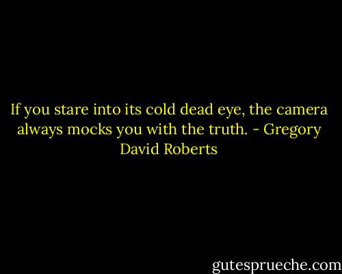 If you stare into its cold dead eye, the camera always mocks you with the truth. - Gregory David Roberts