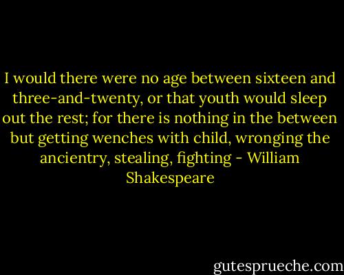 I would there were no age between sixteen and three-and-twenty, or that youth would sleep out the rest; for there is nothing in the between but getting wenches with child, wronging the ancientry, stealing, fighting - William Shakespeare