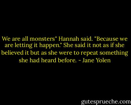 We are all monsters" Hannah said. "Because we are letting it happen." She said it not as if she believed it but as she were to repeat something she had heard before. - Jane Yolen
