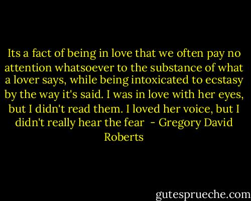 Its a fact of being in love that we often pay no attention whatsoever to the substance of what a lover says, while being intoxicated to ecstasy by the way it's said. I was in love with her eyes, but I didn't read them. I loved her voice, but I didn't really hear the fear  - Gregory David Roberts