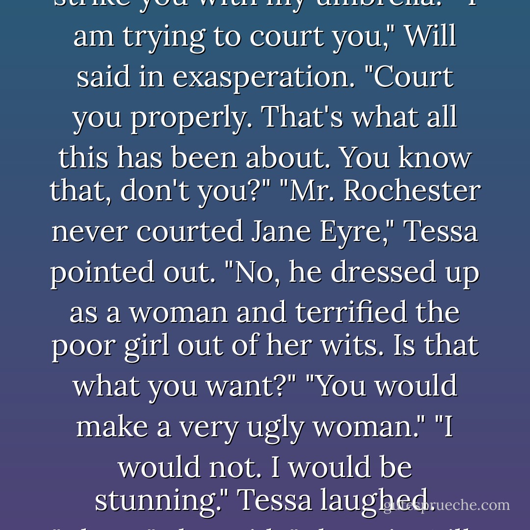 Tessa exploded "I am not asking you to maul me in the Whispering Gallery! By the Angel, Will, would you stop being so polite?!"<br />He looked at her in amazement. "But wouldn't you rather-"<br />"I would not rather. I don't want you to be polite! I want you to be Will! I don't want you to indicate points of architectural interest to me as if you were a Baedecker guide! I want you to say dreadfully mad, funny things, and make up songs and be-" The Will I fell in love with, she almost said. "And be Will," she finished instead. "Or I shall strike you with my umbrella."<br />"I am trying to court you," Will said in exasperation. "Court you properly. That's what all this has been about. You know that, don't you?"<br />"Mr. Rochester never courted Jane Eyre," Tessa pointed out.<br />"No, he dressed up as a woman and terrified the poor girl out of her wits. Is that what you want?"<br />"You would make a very ugly woman."<br />"I would not. I would be stunning."<br />Tessa laughed. "There," she said. "There is Will. Isn't that better? Don't you think so?"<br />"I don't know," Will said, eyeing her. I'm afraid to answer that. I've heard that when I speak, it makes American women wish to strike me with umbrellas."<br />Tessa laughed again, and then they were both laughing, their smothered giggles bouncing off the walls of the Whispering Gallery. After that, things were decidedly easier between them, and Will's smile when he helped her down from the carriage on their return home, was bright and real. - Cassandra Clare