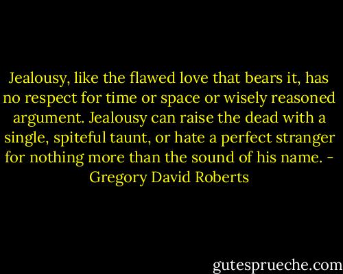 Jealousy, like the flawed love that bears it, has no respect for time or space or wisely reasoned argument. Jealousy can raise the dead with a single, spiteful taunt, or hate a perfect stranger for nothing more than the sound of his name. - Gregory David Roberts
